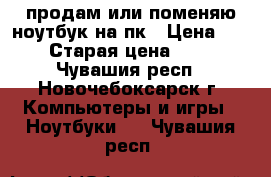 продам или поменяю ноутбук на пк › Цена ­ 5 000 › Старая цена ­ 13 000 - Чувашия респ., Новочебоксарск г. Компьютеры и игры » Ноутбуки   . Чувашия респ.